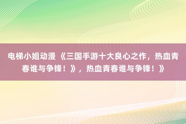 电梯小姐动漫 《三国手游十大良心之作，热血青春谁与争锋！》，热血青春谁与争锋！》