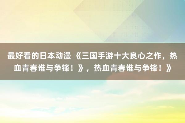 最好看的日本动漫 《三国手游十大良心之作，热血青春谁与争锋！》，热血青春谁与争锋！》