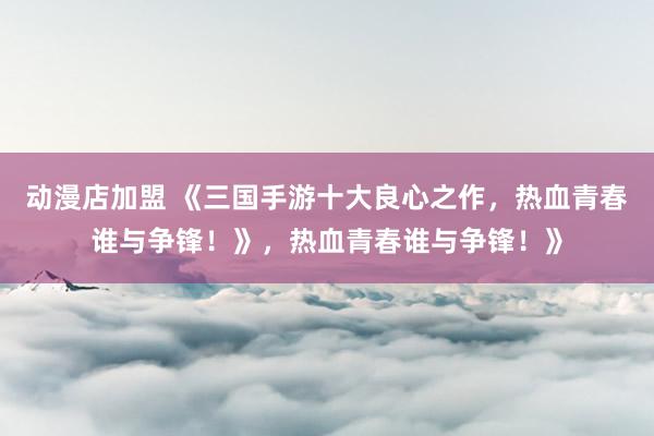 动漫店加盟 《三国手游十大良心之作，热血青春谁与争锋！》，热血青春谁与争锋！》