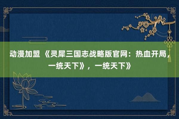 动漫加盟 《灵犀三国志战略版官网：热血开局，一统天下》，一统天下》