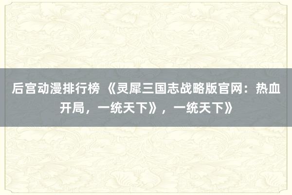 后宫动漫排行榜 《灵犀三国志战略版官网：热血开局，一统天下》，一统天下》