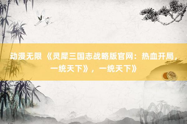 动漫无限 《灵犀三国志战略版官网：热血开局，一统天下》，一统天下》