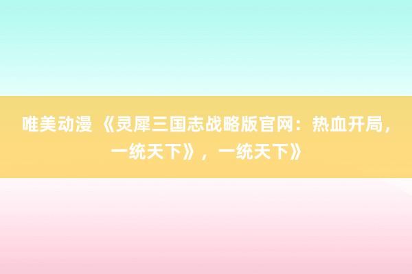 唯美动漫 《灵犀三国志战略版官网：热血开局，一统天下》，一统天下》