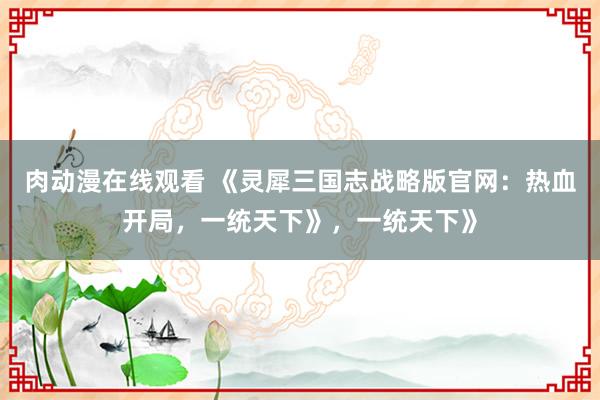 肉动漫在线观看 《灵犀三国志战略版官网：热血开局，一统天下》，一统天下》