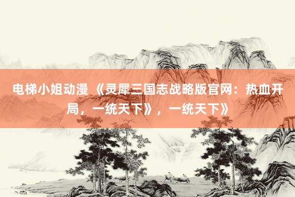 电梯小姐动漫 《灵犀三国志战略版官网：热血开局，一统天下》，一统天下》