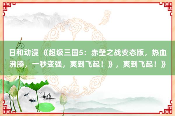 日和动漫 《超级三国5：赤壁之战变态版，热血沸腾，一秒变强，爽到飞起！》，爽到飞起！》