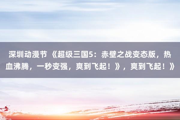 深圳动漫节 《超级三国5：赤壁之战变态版，热血沸腾，一秒变强，爽到飞起！》，爽到飞起！》