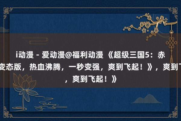 i动漫 - 爱动漫@福利动漫 《超级三国5：赤壁之战变态版，热血沸腾，一秒变强，爽到飞起！》，爽到飞起！》