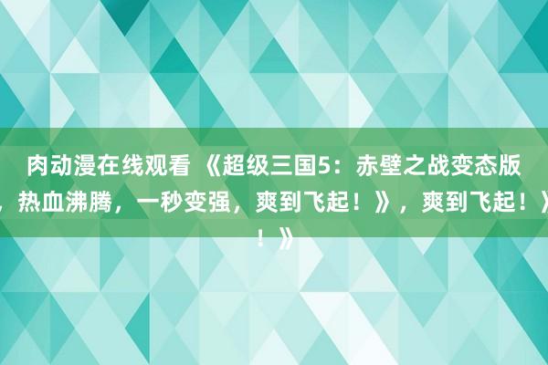 肉动漫在线观看 《超级三国5：赤壁之战变态版，热血沸腾，一秒变强，爽到飞起！》，爽到飞起！》