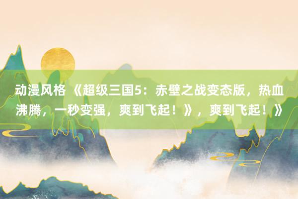 动漫风格 《超级三国5：赤壁之战变态版，热血沸腾，一秒变强，爽到飞起！》，爽到飞起！》