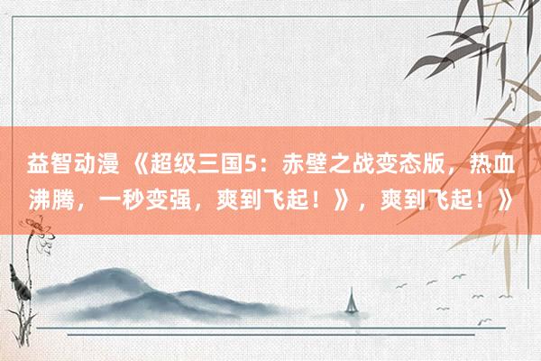 益智动漫 《超级三国5：赤壁之战变态版，热血沸腾，一秒变强，爽到飞起！》，爽到飞起！》