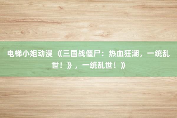 电梯小姐动漫 《三国战僵尸：热血狂潮，一统乱世！》，一统乱世！》