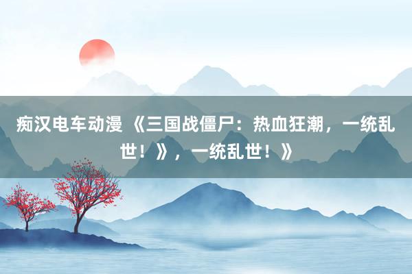 痴汉电车动漫 《三国战僵尸：热血狂潮，一统乱世！》，一统乱世！》