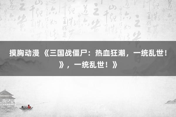 摸胸动漫 《三国战僵尸：热血狂潮，一统乱世！》，一统乱世！》