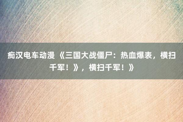 痴汉电车动漫 《三国大战僵尸：热血爆表，横扫千军！》，横扫千军！》