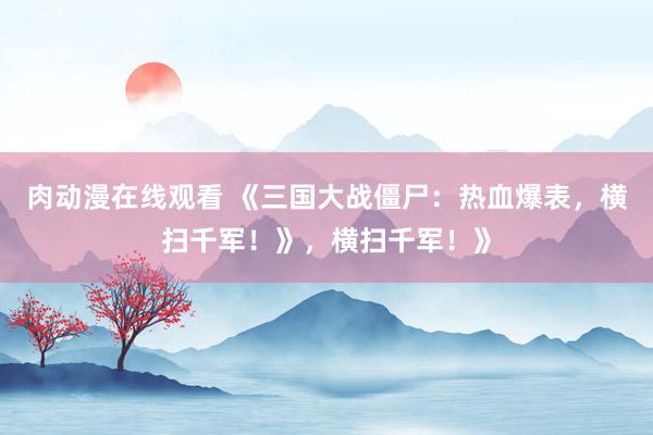 肉动漫在线观看 《三国大战僵尸：热血爆表，横扫千军！》，横扫千军！》