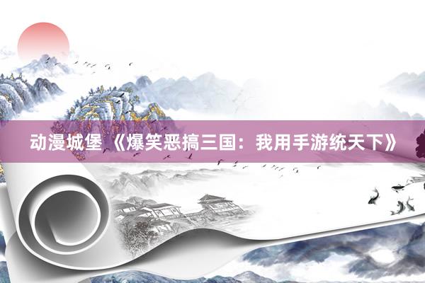 动漫城堡 《爆笑恶搞三国：我用手游统天下》