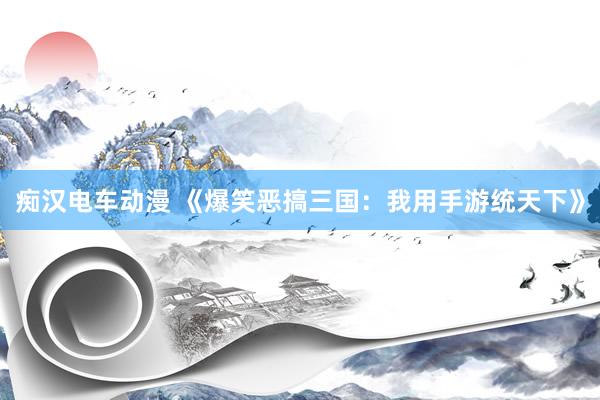 痴汉电车动漫 《爆笑恶搞三国：我用手游统天下》
