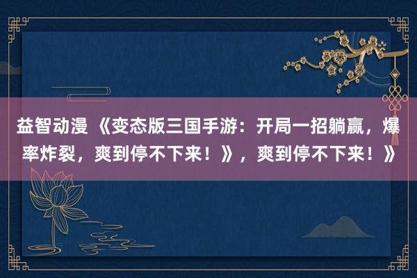 益智动漫 《变态版三国手游：开局一招躺赢，爆率炸裂，爽到停不下来！》，爽到停不下来！》