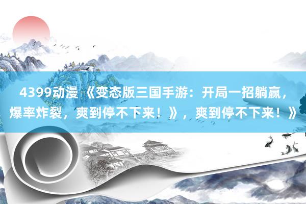 4399动漫 《变态版三国手游：开局一招躺赢，爆率炸裂，爽到停不下来！》，爽到停不下来！》