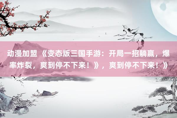 动漫加盟 《变态版三国手游：开局一招躺赢，爆率炸裂，爽到停不下来！》，爽到停不下来！》