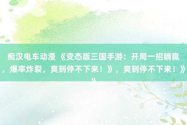痴汉电车动漫 《变态版三国手游：开局一招躺赢，爆率炸裂，爽到停不下来！》，爽到停不下来！》