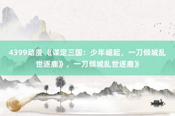 4399动漫 《谋定三国：少年崛起，一刀倾城乱世逐鹿》，一刀倾城乱世逐鹿》
