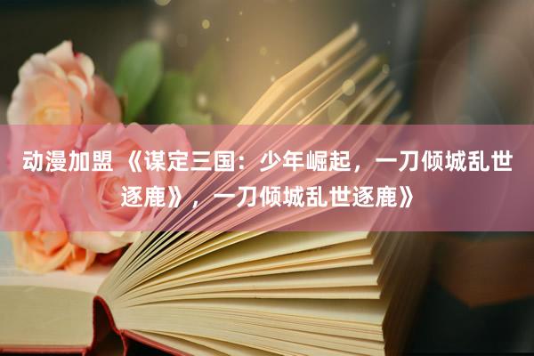 动漫加盟 《谋定三国：少年崛起，一刀倾城乱世逐鹿》，一刀倾城乱世逐鹿》