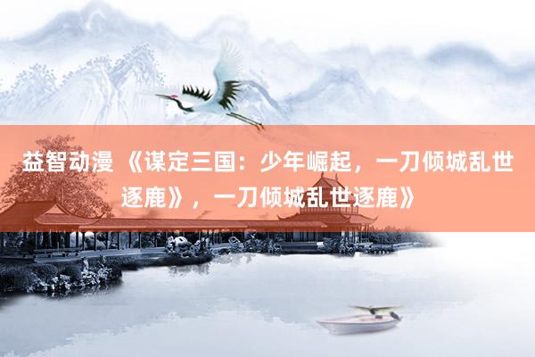 益智动漫 《谋定三国：少年崛起，一刀倾城乱世逐鹿》，一刀倾城乱世逐鹿》