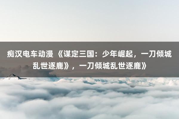 痴汉电车动漫 《谋定三国：少年崛起，一刀倾城乱世逐鹿》，一刀倾城乱世逐鹿》