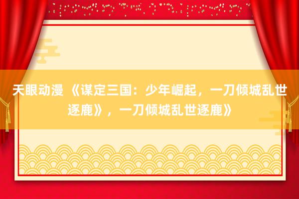 天眼动漫 《谋定三国：少年崛起，一刀倾城乱世逐鹿》，一刀倾城乱世逐鹿》