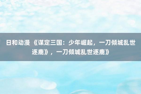 日和动漫 《谋定三国：少年崛起，一刀倾城乱世逐鹿》，一刀倾城乱世逐鹿》