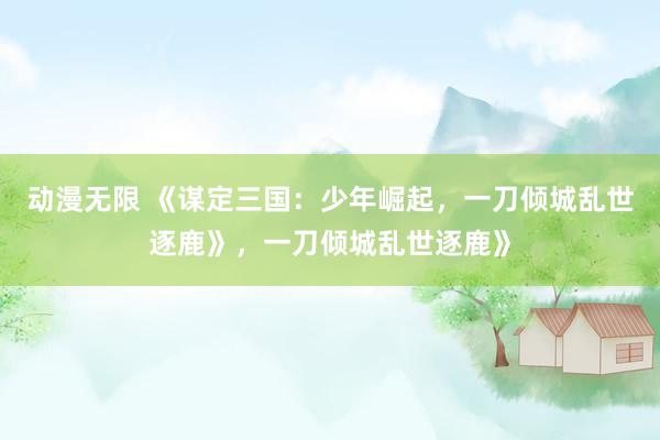 动漫无限 《谋定三国：少年崛起，一刀倾城乱世逐鹿》，一刀倾城乱世逐鹿》