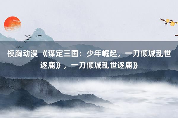 摸胸动漫 《谋定三国：少年崛起，一刀倾城乱世逐鹿》，一刀倾城乱世逐鹿》