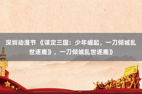 深圳动漫节 《谋定三国：少年崛起，一刀倾城乱世逐鹿》，一刀倾城乱世逐鹿》