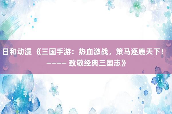 日和动漫 《三国手游：热血激战，策马逐鹿天下！ ———— 致敬经典三国志》