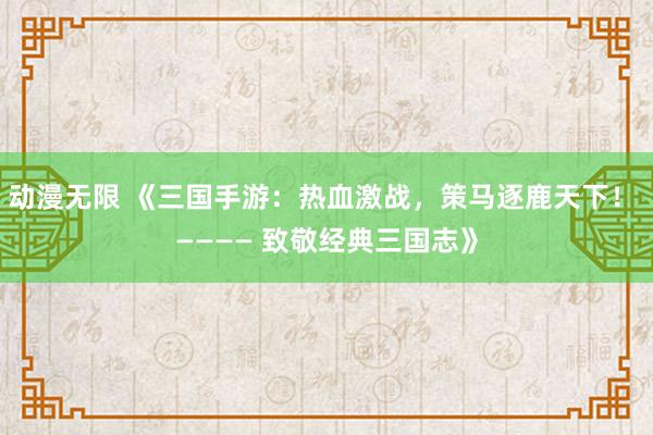 动漫无限 《三国手游：热血激战，策马逐鹿天下！ ———— 致敬经典三国志》