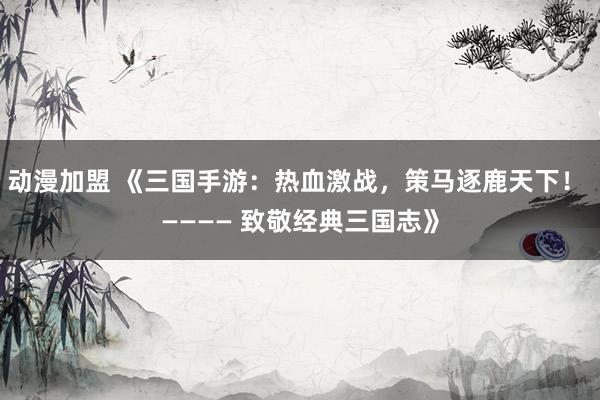 动漫加盟 《三国手游：热血激战，策马逐鹿天下！ ———— 致敬经典三国志》