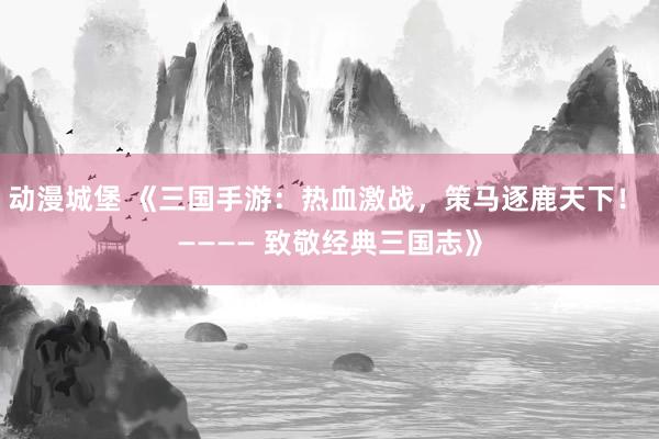 动漫城堡 《三国手游：热血激战，策马逐鹿天下！ ———— 致敬经典三国志》