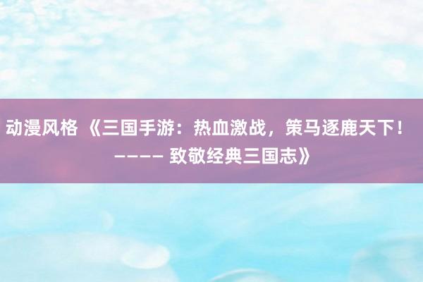 动漫风格 《三国手游：热血激战，策马逐鹿天下！ ———— 致敬经典三国志》