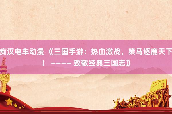 痴汉电车动漫 《三国手游：热血激战，策马逐鹿天下！ ———— 致敬经典三国志》