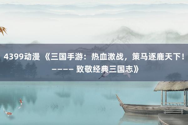 4399动漫 《三国手游：热血激战，策马逐鹿天下！ ———— 致敬经典三国志》