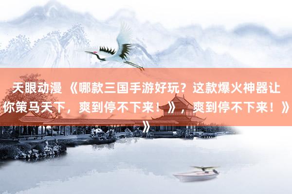 天眼动漫 《哪款三国手游好玩？这款爆火神器让你策马天下，爽到停不下来！》，爽到停不下来！》