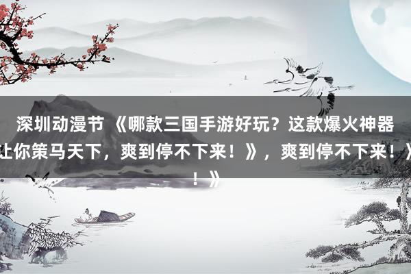 深圳动漫节 《哪款三国手游好玩？这款爆火神器让你策马天下，爽到停不下来！》，爽到停不下来！》