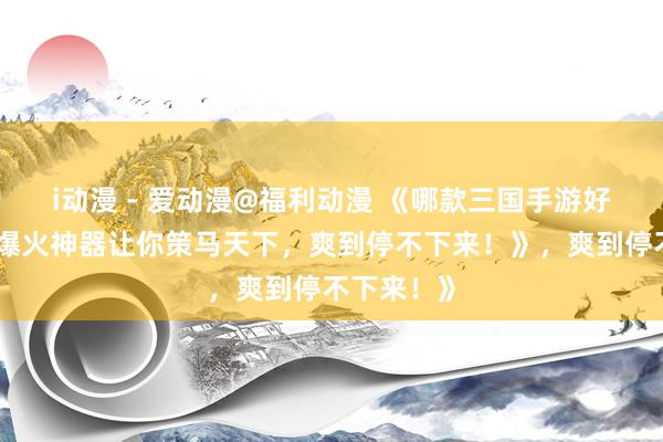 i动漫 - 爱动漫@福利动漫 《哪款三国手游好玩？这款爆火神器让你策马天下，爽到停不下来！》，爽到停不下来！》