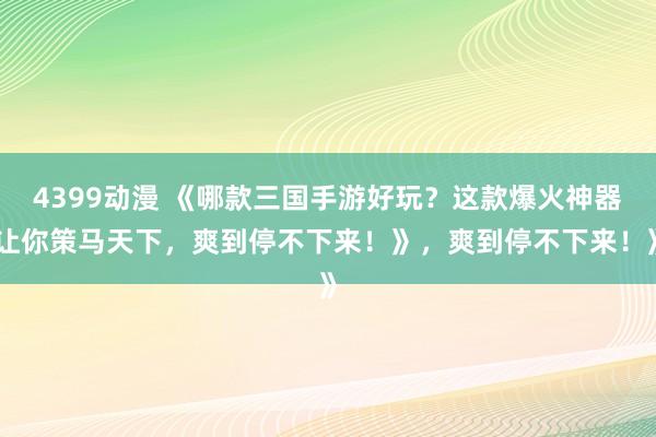 4399动漫 《哪款三国手游好玩？这款爆火神器让你策马天下，爽到停不下来！》，爽到停不下来！》