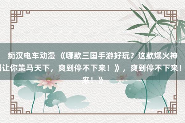 痴汉电车动漫 《哪款三国手游好玩？这款爆火神器让你策马天下，爽到停不下来！》，爽到停不下来！》