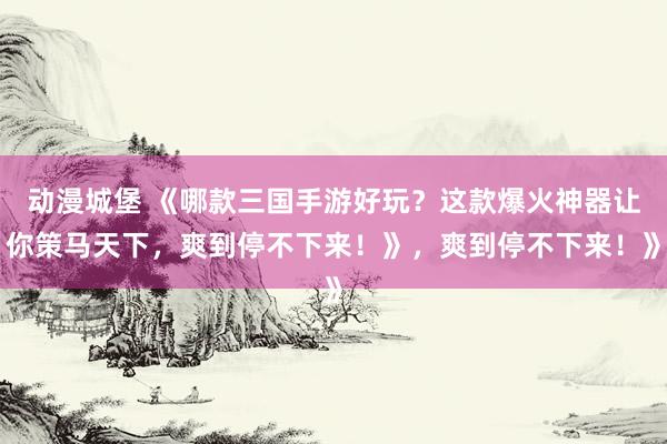 动漫城堡 《哪款三国手游好玩？这款爆火神器让你策马天下，爽到停不下来！》，爽到停不下来！》