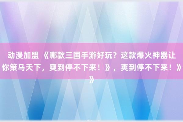 动漫加盟 《哪款三国手游好玩？这款爆火神器让你策马天下，爽到停不下来！》，爽到停不下来！》