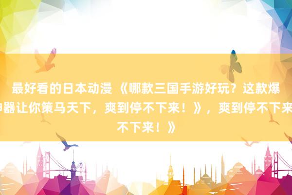 最好看的日本动漫 《哪款三国手游好玩？这款爆火神器让你策马天下，爽到停不下来！》，爽到停不下来！》